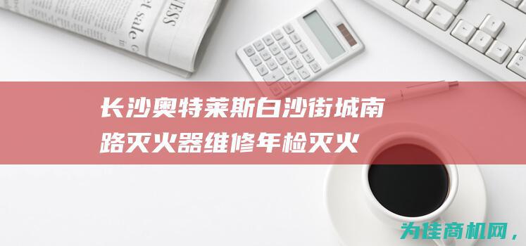 【长沙奥特莱斯白沙街城南路灭火器维修年检 灭火器回收销售消防器材】