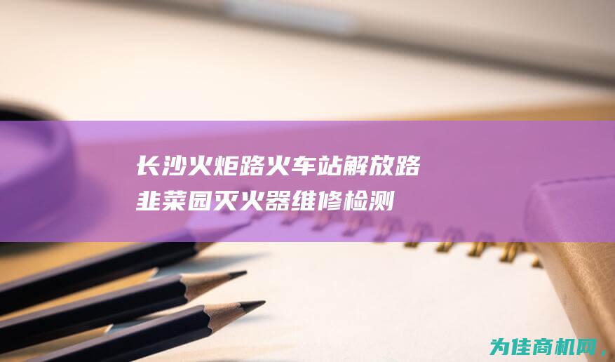 【长沙火炬路火车站解放路韭菜园灭火器维修检测换粉回收上门取送】