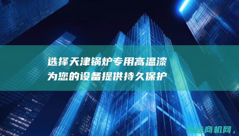 选择天津锅炉专用高温漆 为您的设备提供持久保护 (选择天津锅炉的理由)