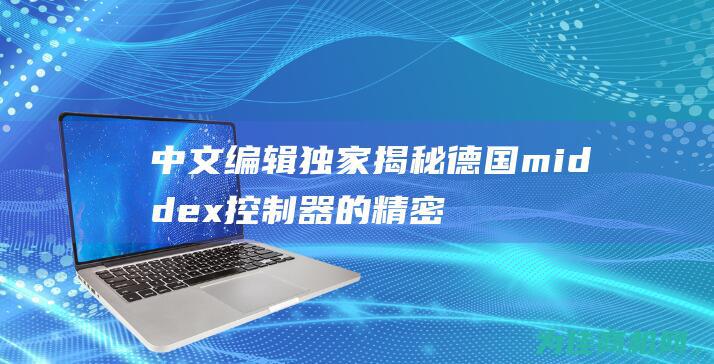 中文编辑独家揭秘 德国middex控制器的精密技术和高品质制造 (中文编辑独家翻译软件)