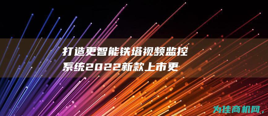 打造更智能 铁塔视频监控系统2022新款上市 更安全的监控体验 (如何打造智能钢铁)