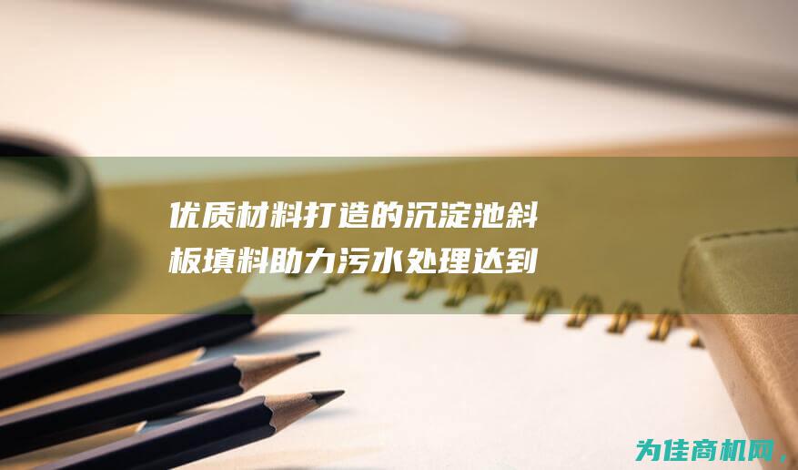 优质材料打造的沉淀池斜板填料 助力污水处理达到更高效果 (优质材料打造方案)