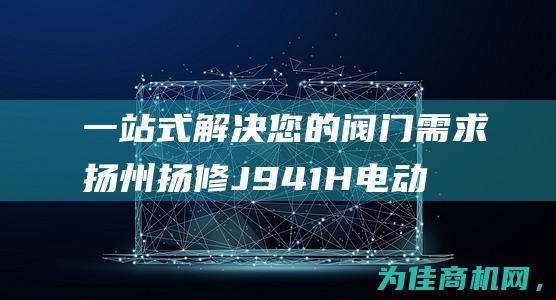 一站式解决您的阀门需求 扬州扬修J941H电动截止阀成套供货 (一站式解决您的资金需求文案)