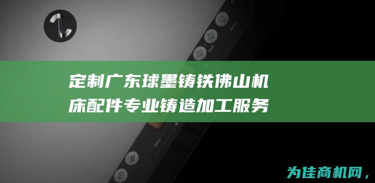 定制广东球墨铸铁佛山机床配件 专业铸造加工服务 (定制广东球墨板厂家)