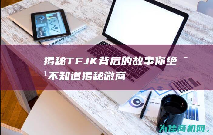 揭秘TFJK 背后的故事你绝对不知道 (揭秘微商是如何赚钱的)