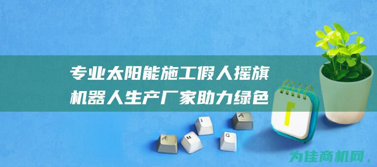 专业太阳能施工假人摇旗机器人生产厂家 助力绿色环保施工项目 (太阳能铺设)