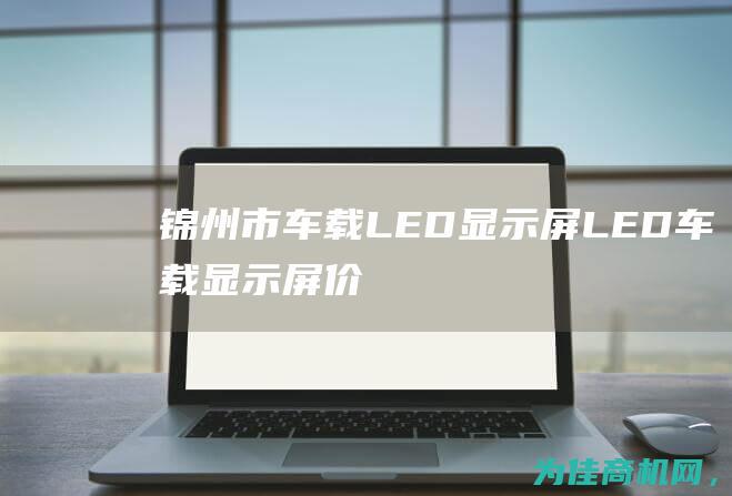 锦州市车载LED显示屏——LED车载显示屏价格低至惊喜！ 寻找优质供应商 (锦州市车载钢瓶检测机构)