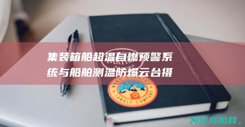 集装箱船超温自燃预警系统与船舶测温防爆云台摄像机的全面li> (集装箱船超温怎么处理)