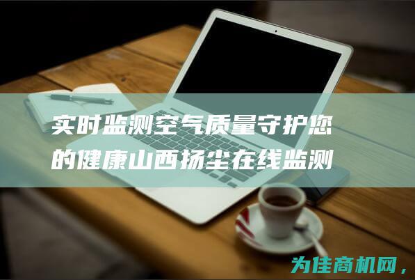 实时监测空气质量 守护您的健康 山西扬尘在线监测系统 (实时监测空气质量app)