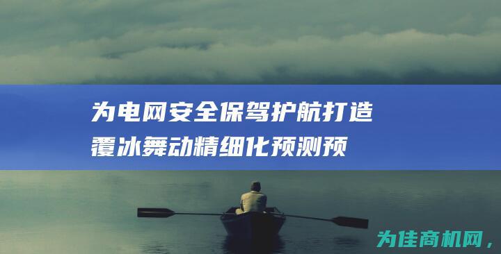 为电网安全保驾护航！打造覆冰舞动精细化预测预警系统 (为电网安全保障的措施)