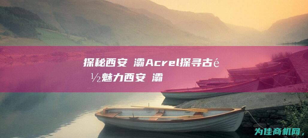 探秘西安浐灞Acrel 探寻古都魅力 (西安浐灞具体位置)