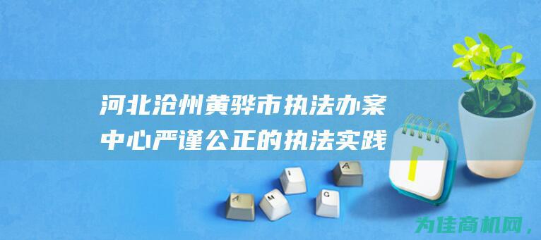 河北沧州黄骅市执法办案中心 严谨公正的执法实践 高效率 (河北沧州黄骅天气)