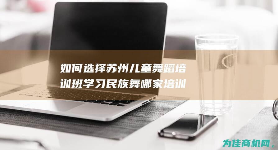 如何选择苏州儿童舞蹈培训班 学习民族舞哪家培训班推荐 (苏州买啥)