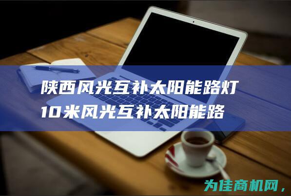 陕西风光互补太阳能路灯 10米风光互补太阳能路灯厂家参数配置详解 (陕西风光秀丽)