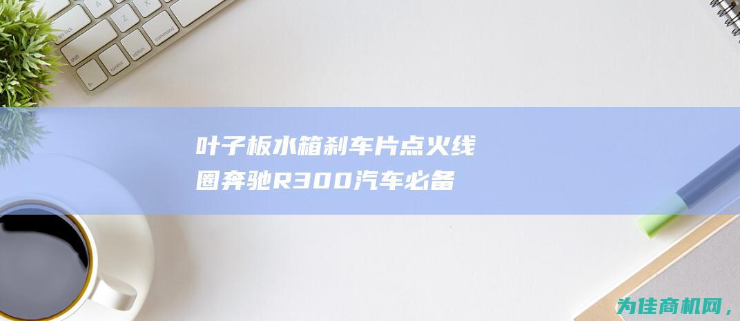 叶子板 水箱 刹车片 点火线圈 奔驰R300汽车必备零件详解 (叶子板水箱刹车原理)