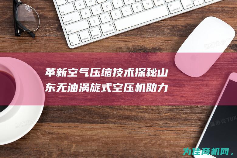 革新空气压缩技术 探秘山东无油涡旋式空压机 助力工业生产 (革新空气压缩机怎么样)