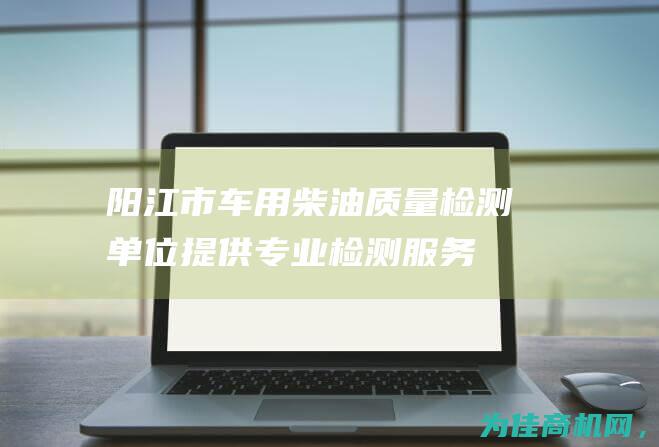 阳江市车用柴油质量检测单位提供专业检测服务 (阳江市车用柴油厂地址)