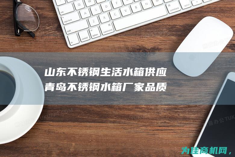 山东不锈钢生活水箱 供应青岛不锈钢水箱厂家 品质保证 让生活更安心！ (山东不锈钢生产厂家)