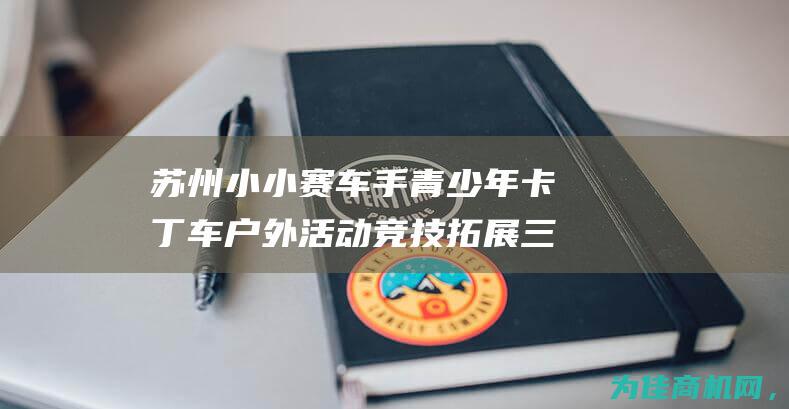 苏州小小赛车手 青少年卡丁车户外活动竞技拓展三六六营地教育报名中 (室内小游戏小小赛车)