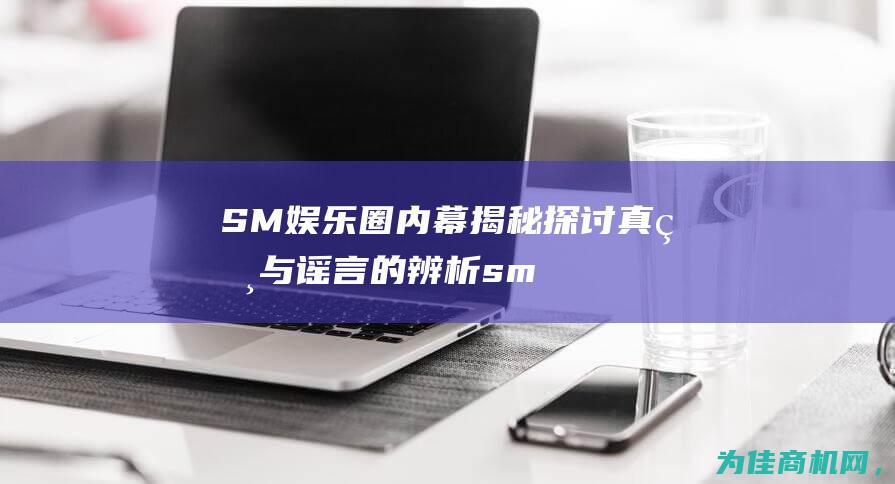 SM娱乐圈内幕揭秘 探讨 真相与谣言的辨析 (sm娱乐公司有哪些职位)