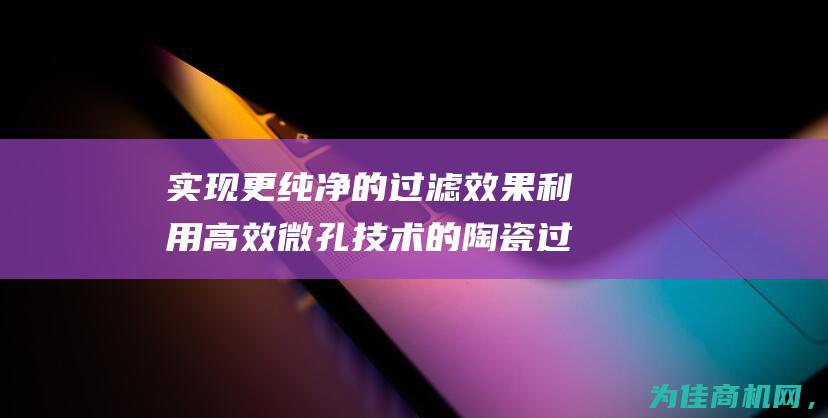 实现更纯净的过滤效果 利用高效微孔技术的陶瓷过滤器 (实现更纯净的英文翻译)