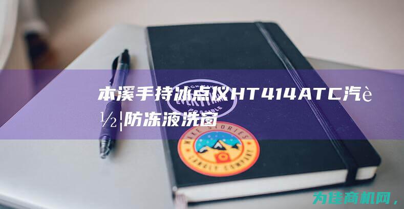 本溪手持冰点仪HT414ATC 汽车防冻液洗窗液的最佳选择 (本溪冰块去哪里买)