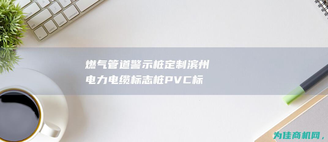 燃气管道警示桩 定制滨州电力电缆标志桩 PVC标志桩高性价比报价 (燃气管道警示带)