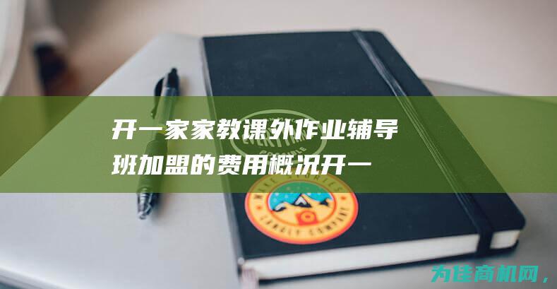 开一家家教课外作业辅导班加盟的费用概况 (开一家家教课程多少钱)