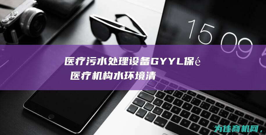 医疗污水处理设备GYYL 保障医疗机构水环境清洁 (医疗污水处理标准)