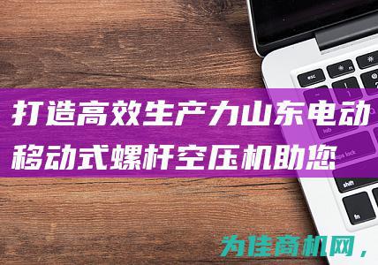 打造高效生产力！山东电动移动式螺杆空压机助您轻松解决空气压缩难题 (打造高效生产团队心得体会)