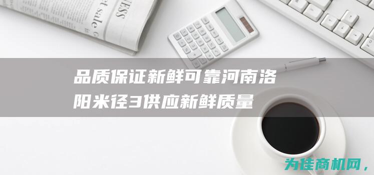 品质保证 新鲜可靠 河南洛阳米径3供应 (新鲜质量保证的词语)