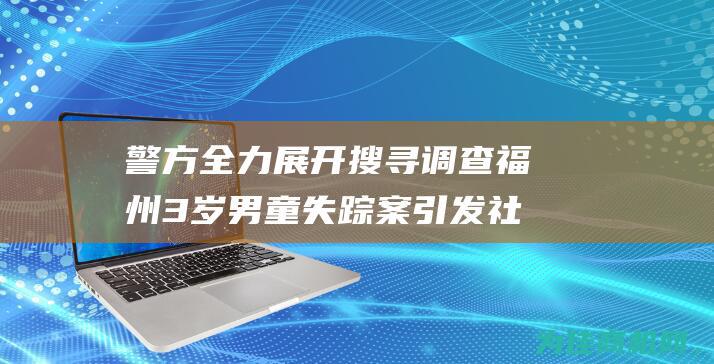 警方全力展开搜寻调查 福州3岁男童失踪案引发社会关注 (警方全力展开网络宣传)