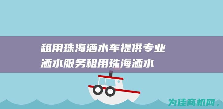 租用珠海洒水车 提供专业洒水服务 (租用珠海洒水车价格)