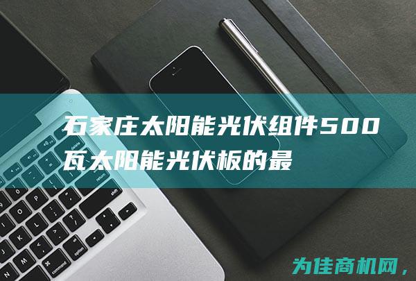 石家庄太阳能光伏组件 500瓦太阳能光伏板的最新选择 (石家庄太阳能热水器配件批发)