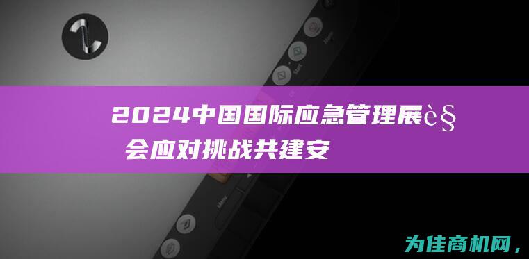 2024中国国际应急管理展览会 应对挑战 共建安全未来 (2024中国新说唱)