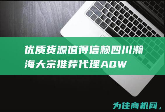 优质货源值得信赖 四川瀚海大宗推荐代理AQW (优质货源值得投资吗)