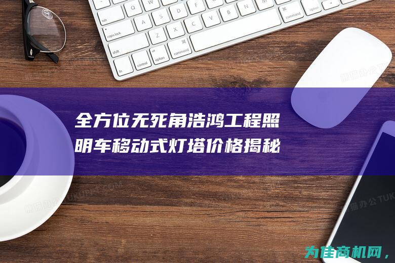 全方位无死角浩鸿工程照明车移动式灯塔价格揭秘 (全方位无死角全覆盖)