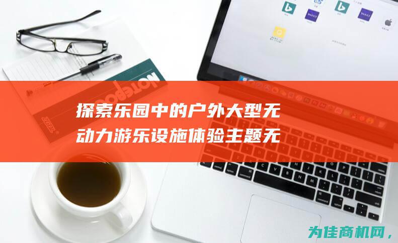 探索乐园中的户外大型无动力游乐设施 体验主题无动力乐园的亲子互动游乐设备 (探索乐园中的好词好句)