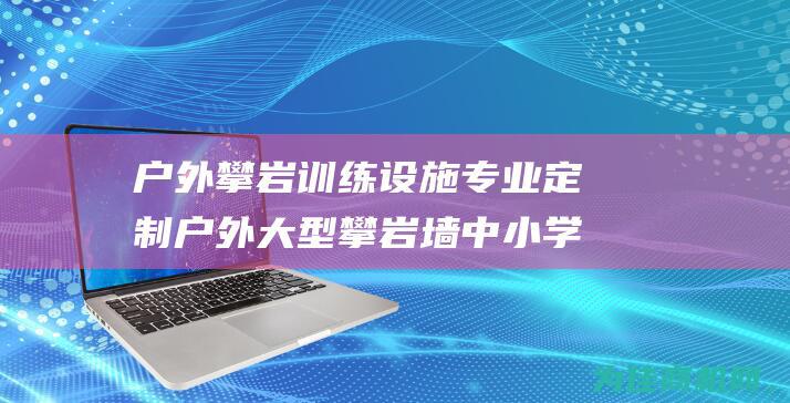 户外攀岩训练设施 专业定制户外大型攀岩墙 中小学攀岩教育器材 (户外攀岩训练视频)