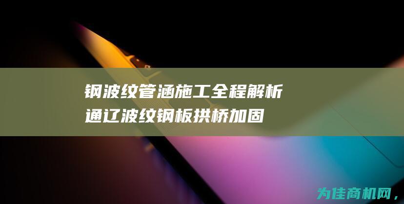 钢波纹管涵施工全程解析 通辽波纹钢板拱桥加固 (钢波纹管涵施工工艺流程图)