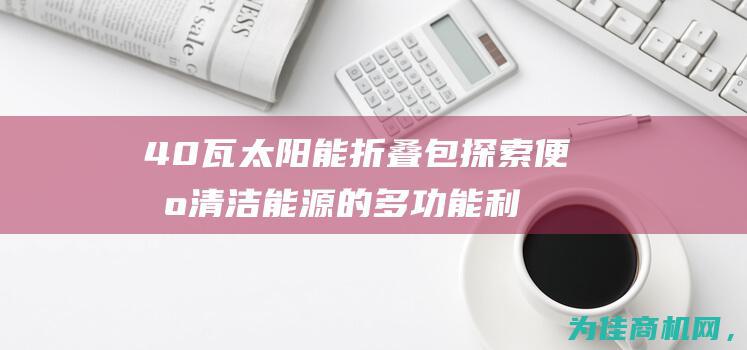 40瓦太阳能折叠包 探索便携清洁能源的多功能利器 (40瓦太阳能板配多大电池)