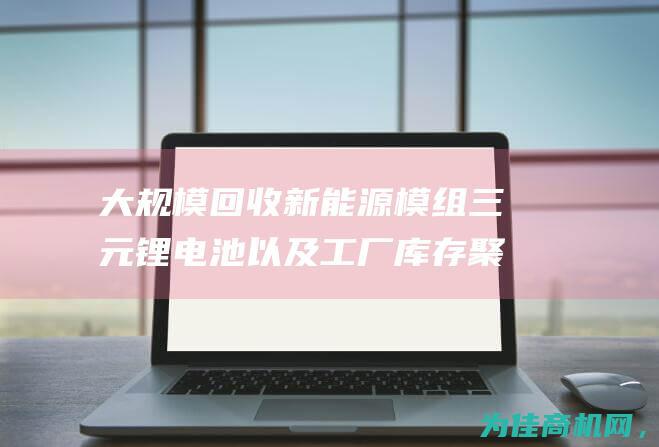 大规模回收新能源模组 三元锂电池 以及工厂库存 聚合物锂电池 (大规模回收新能源汽车)