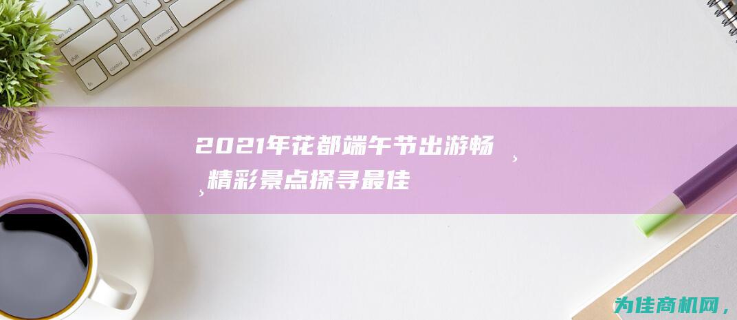 2021年花都端午节出游 畅游精彩景点 探寻最佳去处！ (2021年花样滑冰大奖赛)