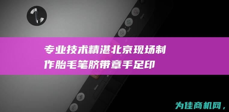 专业技术精湛！ 北京现场制作胎毛笔脐带章手足印服务全覆盖 (专业技术精湛,业务能力)