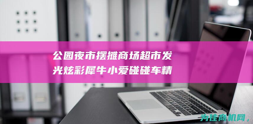 公园夜市摆摊商场超市发光炫彩犀牛小爱碰碰车 精彩纷呈的夜间购物体验 (公园夜市摆摊卖什么)