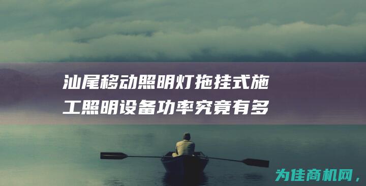 汕尾移动照明灯拖挂式施工照明设备功率究竟有多大 (汕尾移动照明招聘)