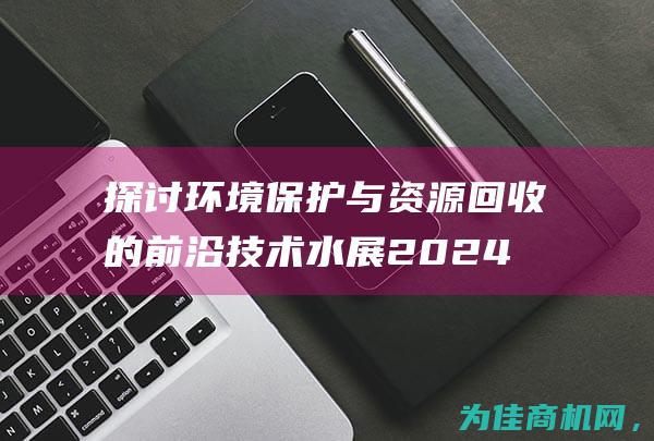 探讨环境保护与资源回收的前沿技术 水展 2024年俄罗斯莫斯科固废展& (探讨环境保护的重要性)