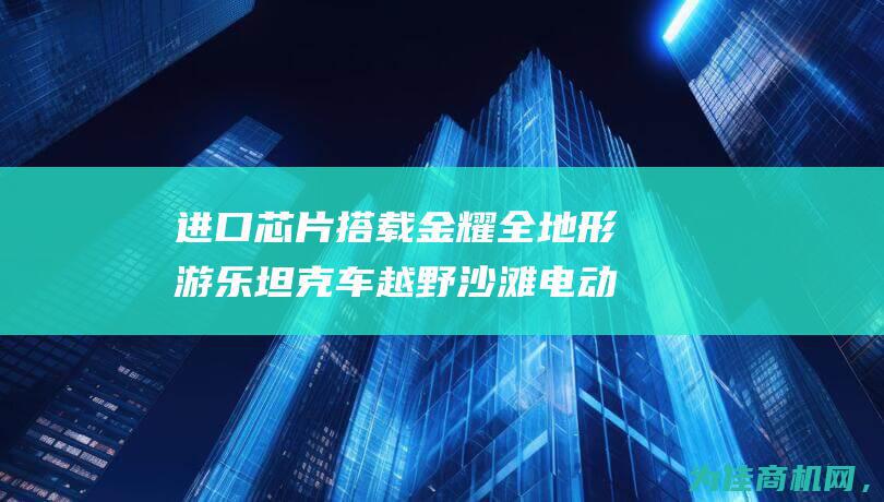 进口芯片搭载 金耀全地形游乐坦克车 越野沙滩电动游览车震撼登场 (进口芯片搭载什么芯片)