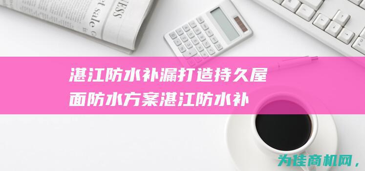 湛江防水补漏 打造持久屋面防水方案 (湛江防水补漏公司排名)