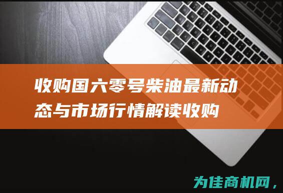 收购国六零号柴油 最新动态与市场行情解读 (收购国六零号柴油的公司)